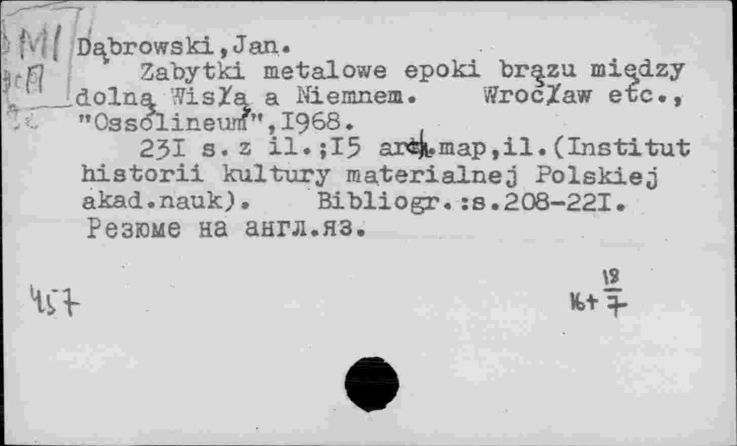 ﻿b f Dabrows ki, J an.
' Zabytki metalowe epoki br^zu mi^dzy „ '_.dolna VisZa a Niemnem. v?roc/aw etc.,
"Ossolineum”,I968.
23І s.z	arMi.map,il. (Institut
historii kultury materialneâ PolskieJ akad.nauk).	Bibliogr.:s.208-221.
Резюме на англ.яз.

